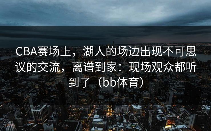 CBA赛场上，湖人的场边出现不可思议的交流，离谱到家：现场观众都听到了（bb体育）