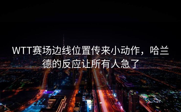 WTT赛场边线位置传来小动作，哈兰德的反应让所有人急了