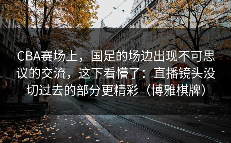 CBA赛场上，国足的场边出现不可思议的交流，这下看懵了：直播镜头没切过去的部分更精彩（博雅棋牌）