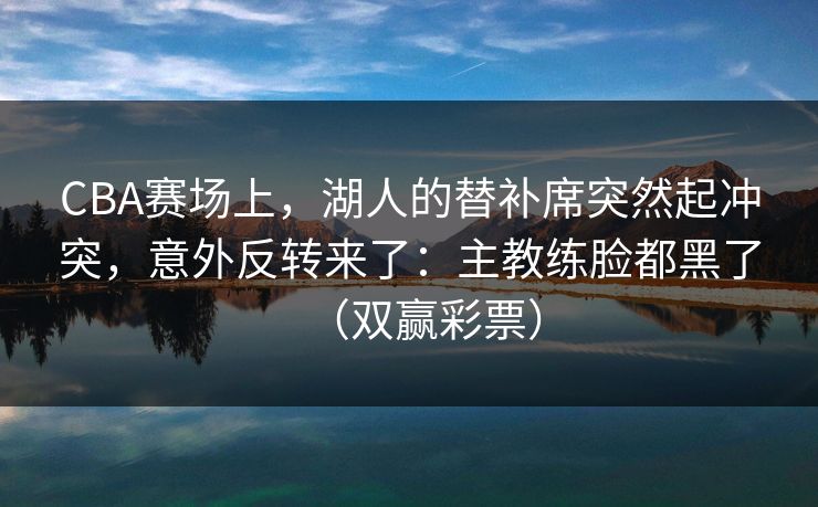 CBA赛场上，湖人的替补席突然起冲突，意外反转来了：主教练脸都黑了（双赢彩票）