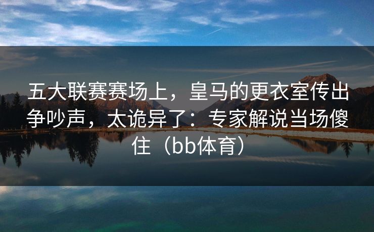 五大联赛赛场上，皇马的更衣室传出争吵声，太诡异了：专家解说当场傻住（bb体育）
