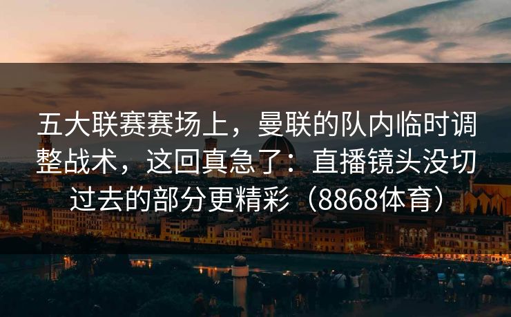 五大联赛赛场上，曼联的队内临时调整战术，这回真急了：直播镜头没切过去的部分更精彩（8868体育）