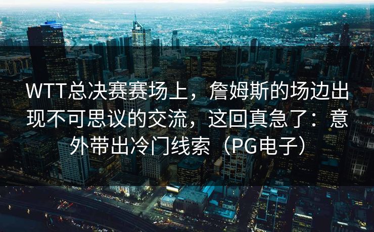 WTT总决赛赛场上，詹姆斯的场边出现不可思议的交流，这回真急了：意外带出冷门线索（PG电子）