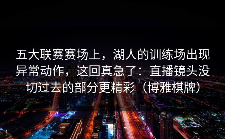 五大联赛赛场上，湖人的训练场出现异常动作，这回真急了：直播镜头没切过去的部分更精彩（博雅棋牌）