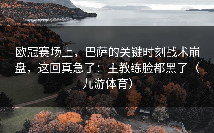 欧冠赛场上,巴萨的关键时刻战术崩盘,这回真急了:主教练脸都黑了(九游体育) 欧冠赛场上,巴萨的关键时刻战术崩盘,这回真急了:主教练脸都黑了(九游体育)