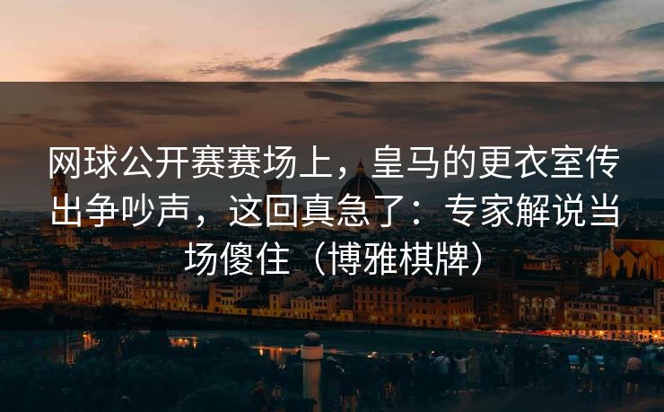 网球公开赛赛场上，皇马的更衣室传出争吵声，这回真急了：专家解说当场傻住（博雅棋牌）