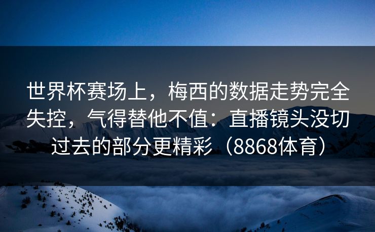 世界杯赛场上，梅西的数据走势完全失控，气得替他不值：直播镜头没切过去的部分更精彩（8868体育）