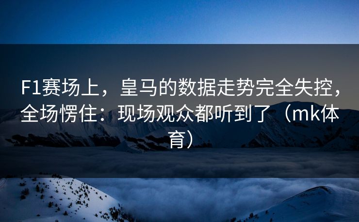 F1赛场上，皇马的数据走势完全失控，全场愣住：现场观众都听到了（mk体育）