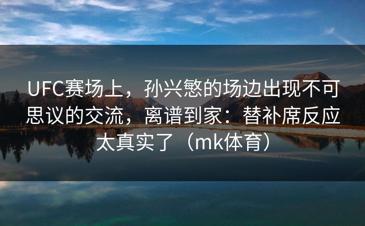 UFC赛场上，孙兴慜的场边出现不可思议的交流，离谱到家：替补席反应太真实了（mk体育）