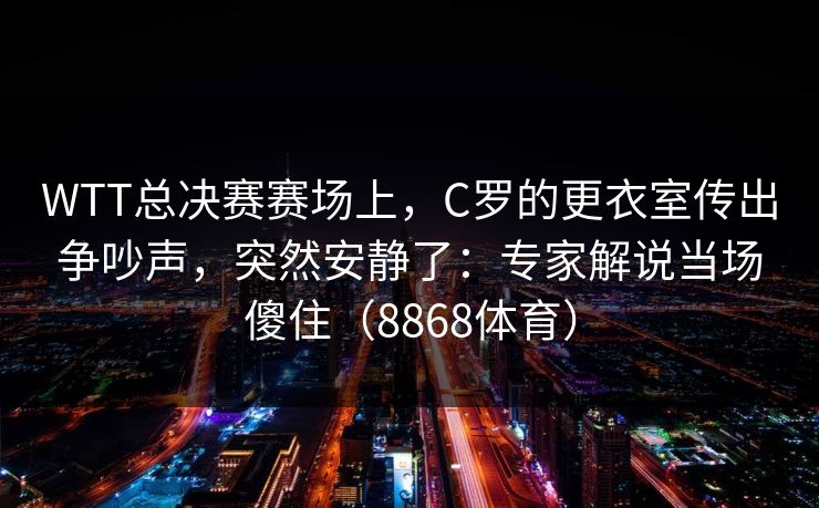 WTT总决赛赛场上，C罗的更衣室传出争吵声，突然安静了：专家解说当场傻住（8868体育）