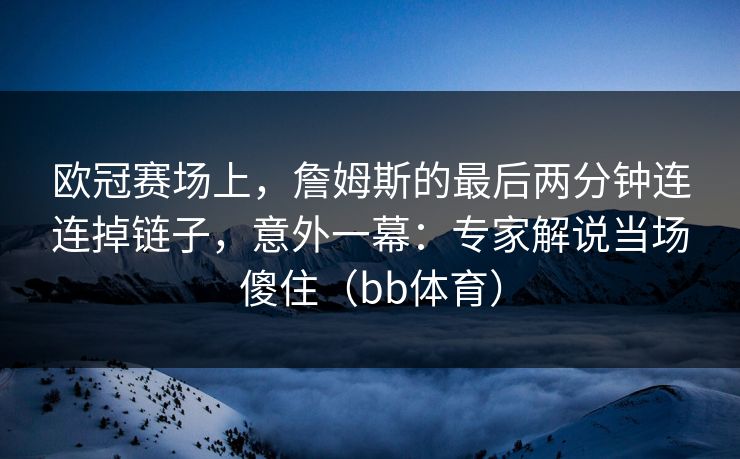 欧冠赛场上，詹姆斯的最后两分钟连连掉链子，意外一幕：专家解说当场傻住（bb体育）