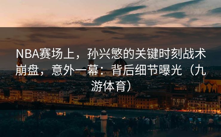 NBA赛场上，孙兴慜的关键时刻战术崩盘，意外一幕：背后细节曝光（九游体育）