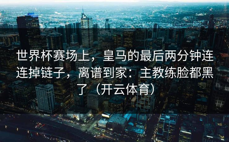 世界杯赛场上，皇马的最后两分钟连连掉链子，离谱到家：主教练脸都黑了（开云体育）