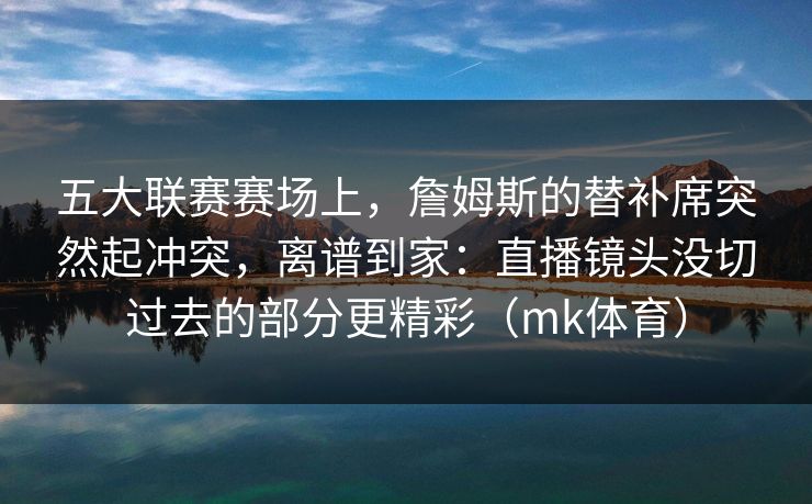 五大联赛赛场上，詹姆斯的替补席突然起冲突，离谱到家：直播镜头没切过去的部分更精彩（mk体育）