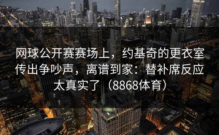 网球公开赛赛场上,约基奇的更衣室传出争吵声,离谱到家:替补席反应太真实了(8868体育) 网球公开赛赛场上,约基奇的更衣室传出争吵声,离谱到家:替补席反应太真实了(8868体育)