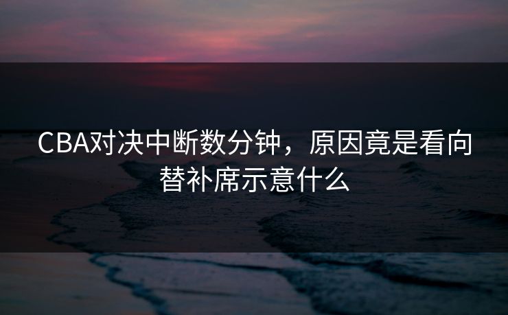 CBA对决中断数分钟,原因竟是看向替补席示意什么 CBA对决中断数分钟,原因竟是看向替补席示意什么