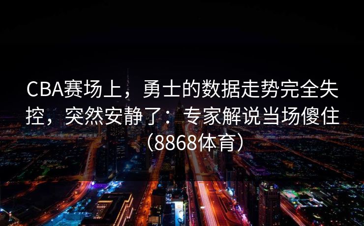 CBA赛场上，勇士的数据走势完全失控，突然安静了：专家解说当场傻住（8868体育）