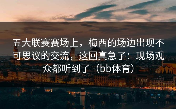 五大联赛赛场上，梅西的场边出现不可思议的交流，这回真急了：现场观众都听到了（bb体育）