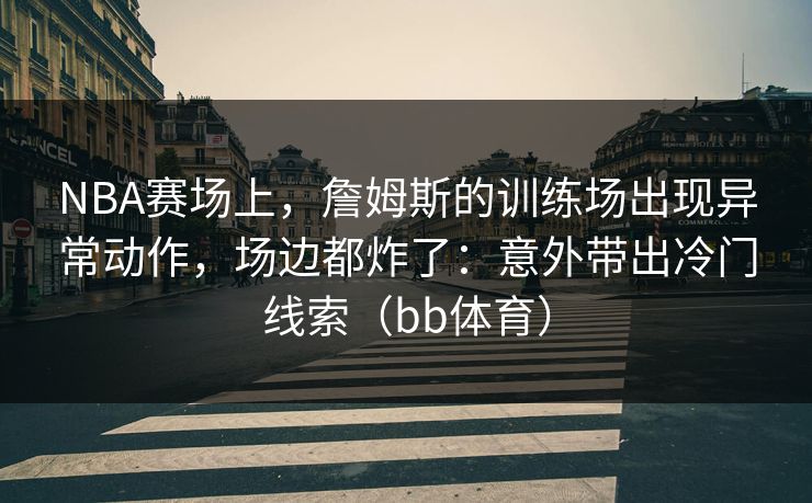 NBA赛场上，詹姆斯的训练场出现异常动作，场边都炸了：意外带出冷门线索（bb体育）