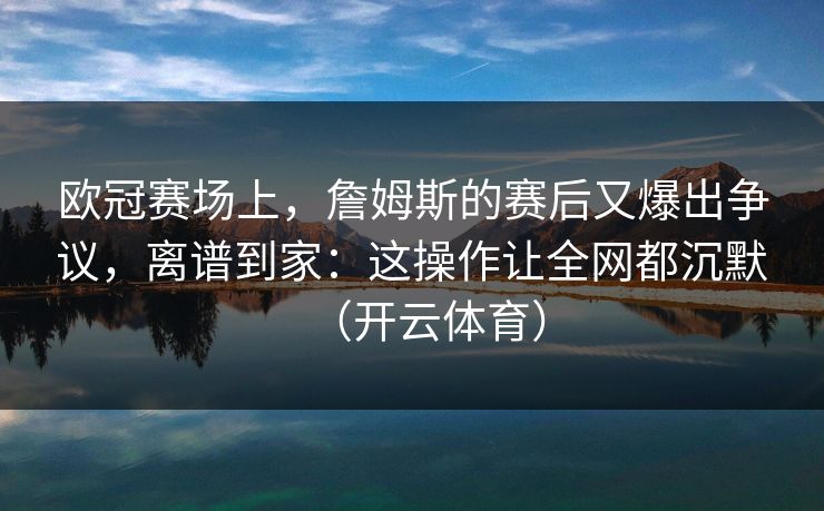 欧冠赛场上，詹姆斯的赛后又爆出争议，离谱到家：这操作让全网都沉默（开云体育）
