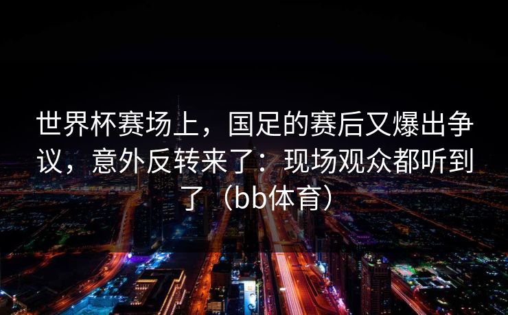 世界杯赛场上，国足的赛后又爆出争议，意外反转来了：现场观众都听到了（bb体育）