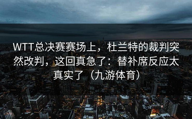 WTT总决赛赛场上，杜兰特的裁判突然改判，这回真急了：替补席反应太真实了（九游体育）