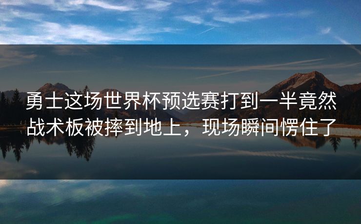 勇士这场世界杯预选赛打到一半竟然战术板被摔到地上，现场瞬间愣住了