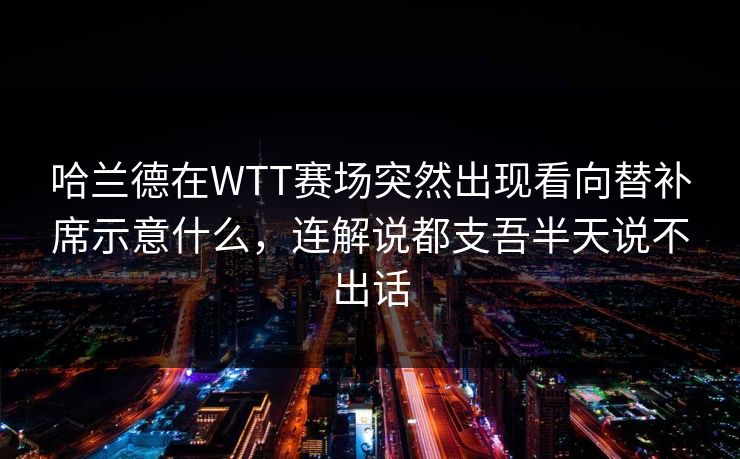 哈兰德在WTT赛场突然出现看向替补席示意什么，连解说都支吾半天说不出话