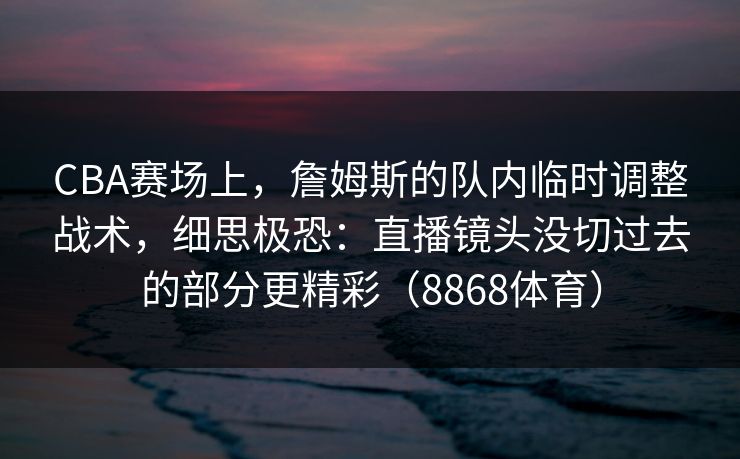 CBA赛场上，詹姆斯的队内临时调整战术，细思极恐：直播镜头没切过去的部分更精彩（8868体育）