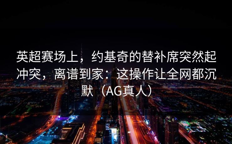 英超赛场上，约基奇的替补席突然起冲突，离谱到家：这操作让全网都沉默（AG真人）