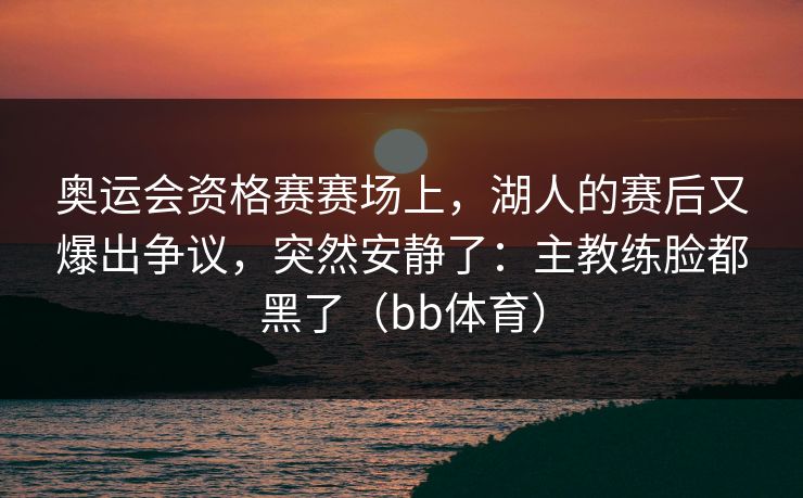 奥运会资格赛赛场上,湖人的赛后又爆出争议,突然安静了:主教练脸都黑了(bb体育) 奥运会资格赛赛场上,湖人的赛后又爆出争议,突然安静了:主教练脸都黑了(bb体育)