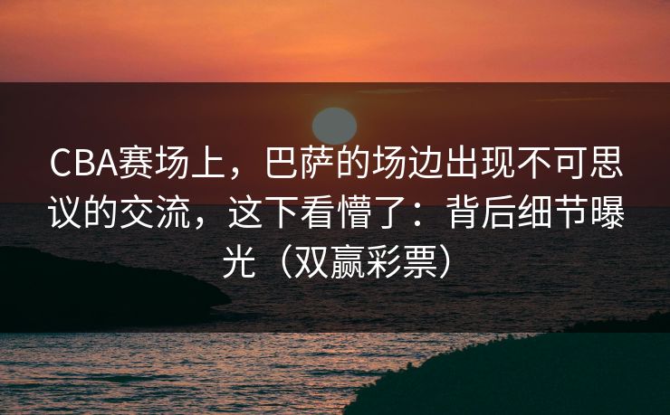 CBA赛场上，巴萨的场边出现不可思议的交流，这下看懵了：背后细节曝光（双赢彩票）