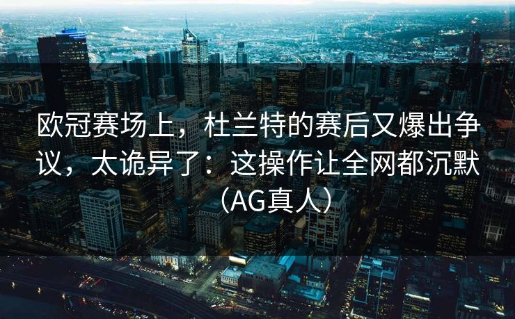 欧冠赛场上，杜兰特的赛后又爆出争议，太诡异了：这操作让全网都沉默（AG真人）
