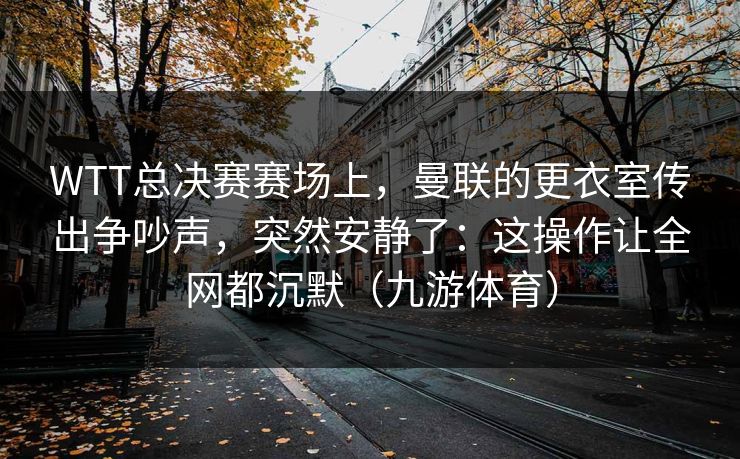 WTT总决赛赛场上，曼联的更衣室传出争吵声，突然安静了：这操作让全网都沉默（九游体育）