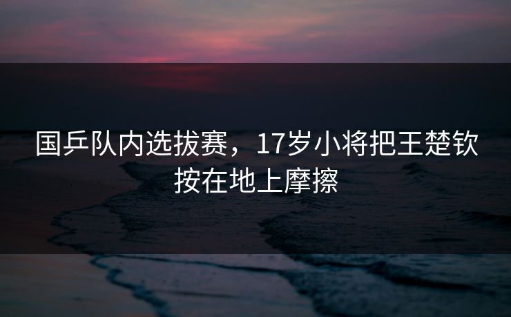 国乒队内选拔赛,17岁小将把王楚钦按在地上摩擦 国乒队内选拔赛,17岁小将把王楚钦按在地上摩擦