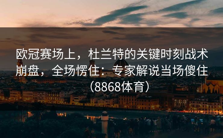 欧冠赛场上，杜兰特的关键时刻战术崩盘，全场愣住：专家解说当场傻住（8868体育）