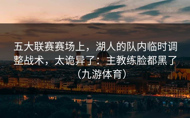 五大联赛赛场上，湖人的队内临时调整战术，太诡异了：主教练脸都黑了（九游体育）