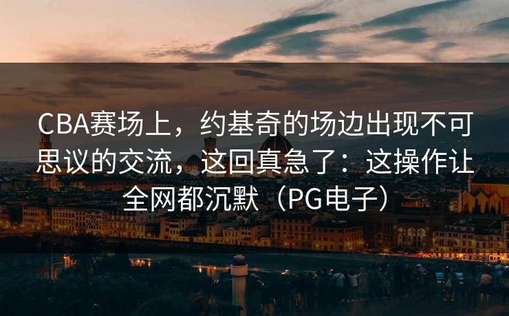 CBA赛场上，约基奇的场边出现不可思议的交流，这回真急了：这操作让全网都沉默（PG电子）