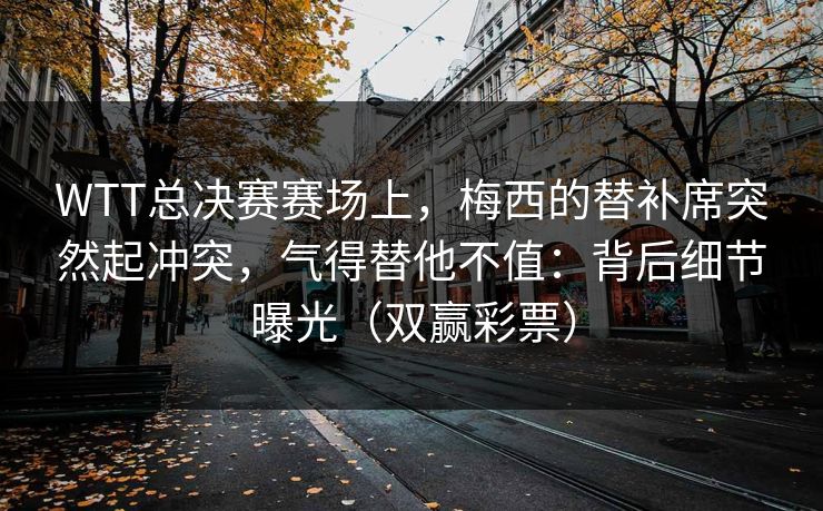 WTT总决赛赛场上，梅西的替补席突然起冲突，气得替他不值：背后细节曝光（双赢彩票）