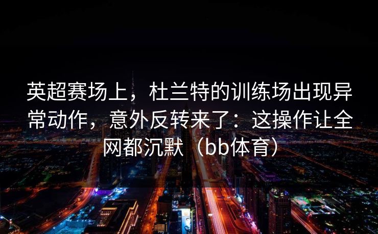 英超赛场上，杜兰特的训练场出现异常动作，意外反转来了：这操作让全网都沉默（bb体育）
