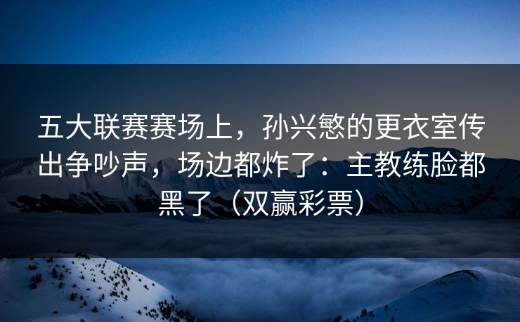 五大联赛赛场上，孙兴慜的更衣室传出争吵声，场边都炸了：主教练脸都黑了（双赢彩票）
