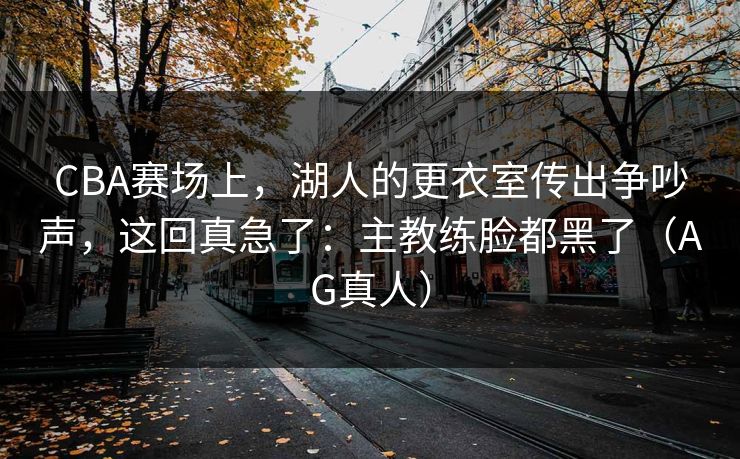 CBA赛场上，湖人的更衣室传出争吵声，这回真急了：主教练脸都黑了（AG真人）