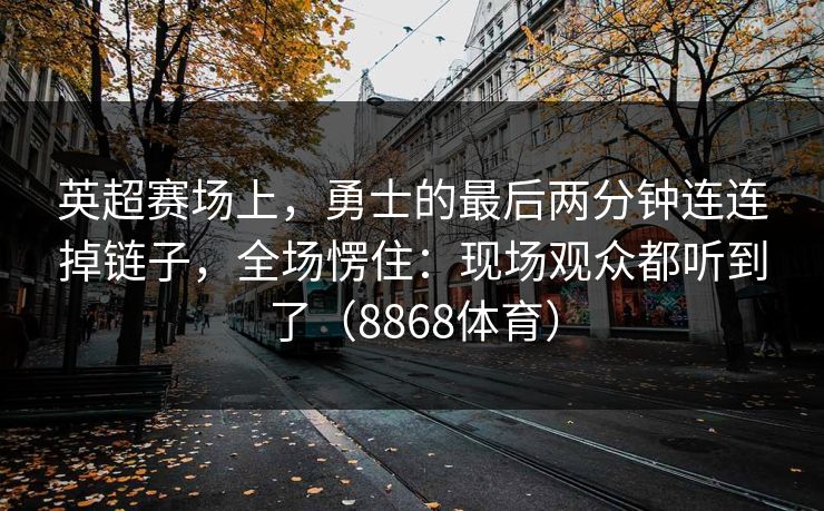 英超赛场上，勇士的最后两分钟连连掉链子，全场愣住：现场观众都听到了（8868体育）