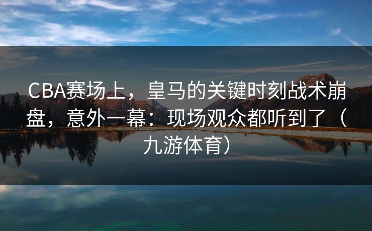 CBA赛场上，皇马的关键时刻战术崩盘，意外一幕：现场观众都听到了（九游体育）