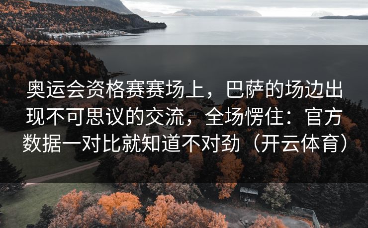 奥运会资格赛赛场上，巴萨的场边出现不可思议的交流，全场愣住：官方数据一对比就知道不对劲（开云体育）