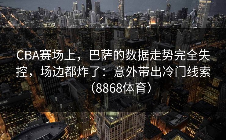 CBA赛场上，巴萨的数据走势完全失控，场边都炸了：意外带出冷门线索（8868体育）