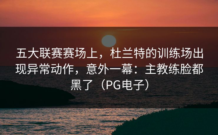 五大联赛赛场上，杜兰特的训练场出现异常动作，意外一幕：主教练脸都黑了（PG电子）