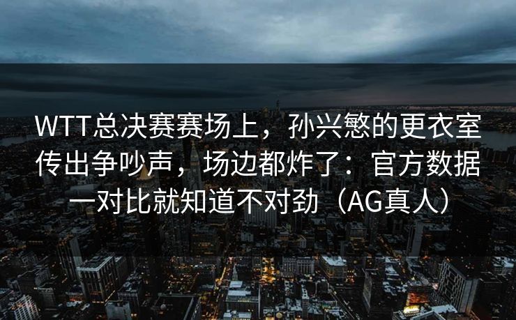 WTT总决赛赛场上，孙兴慜的更衣室传出争吵声，场边都炸了：官方数据一对比就知道不对劲（AG真人）