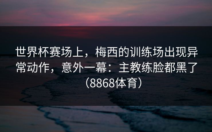 世界杯赛场上，梅西的训练场出现异常动作，意外一幕：主教练脸都黑了（8868体育）