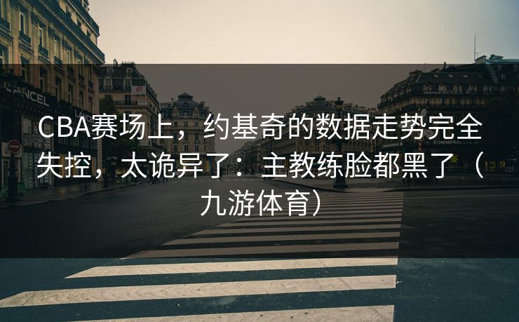 CBA赛场上，约基奇的数据走势完全失控，太诡异了：主教练脸都黑了（九游体育）
